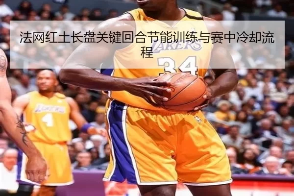 法网红土长盘关键回合节能训练与赛中冷却流程