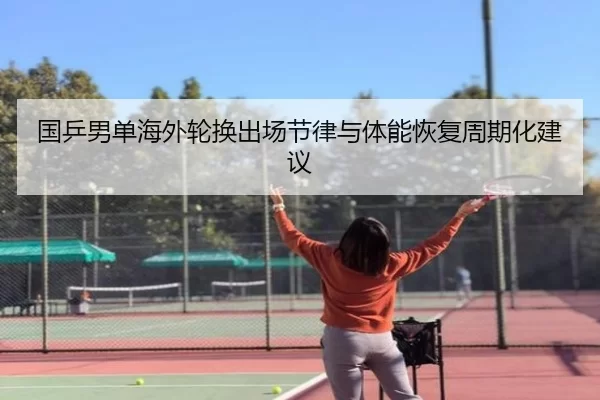 国乒男单海外轮换出场节律与体能恢复周期化建议